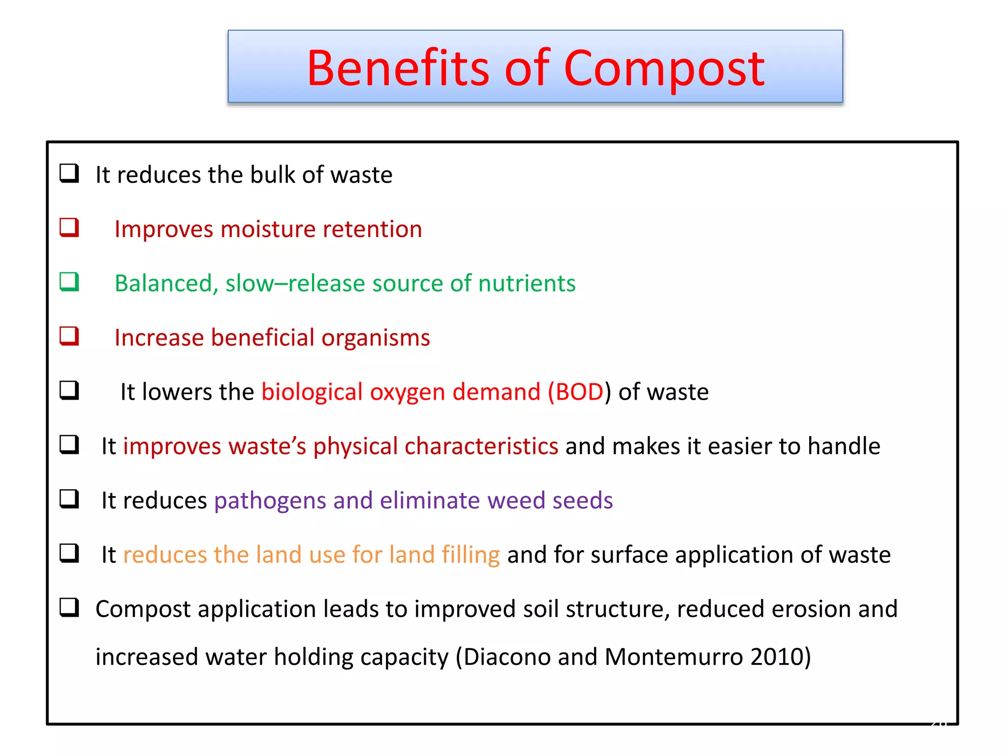 Benefits of Compost
 It reduces the bulk of waste
 Improves moisture retention
 Balanced, slow–release source of nutrients
 Increase beneficial organisms
 It lowers the biological oxygen demand (BOD) of waste
 It improves waste’s physical characteristics and makes it easier to handle
 It reduces pathogens and eliminate weed seeds
 It reduces the land use for land filling and for surface application of waste
 Compost application leads to improved soil structure, reduced erosion and
increased water holding capacity (Diacono and Montemurro 2010)
28
 