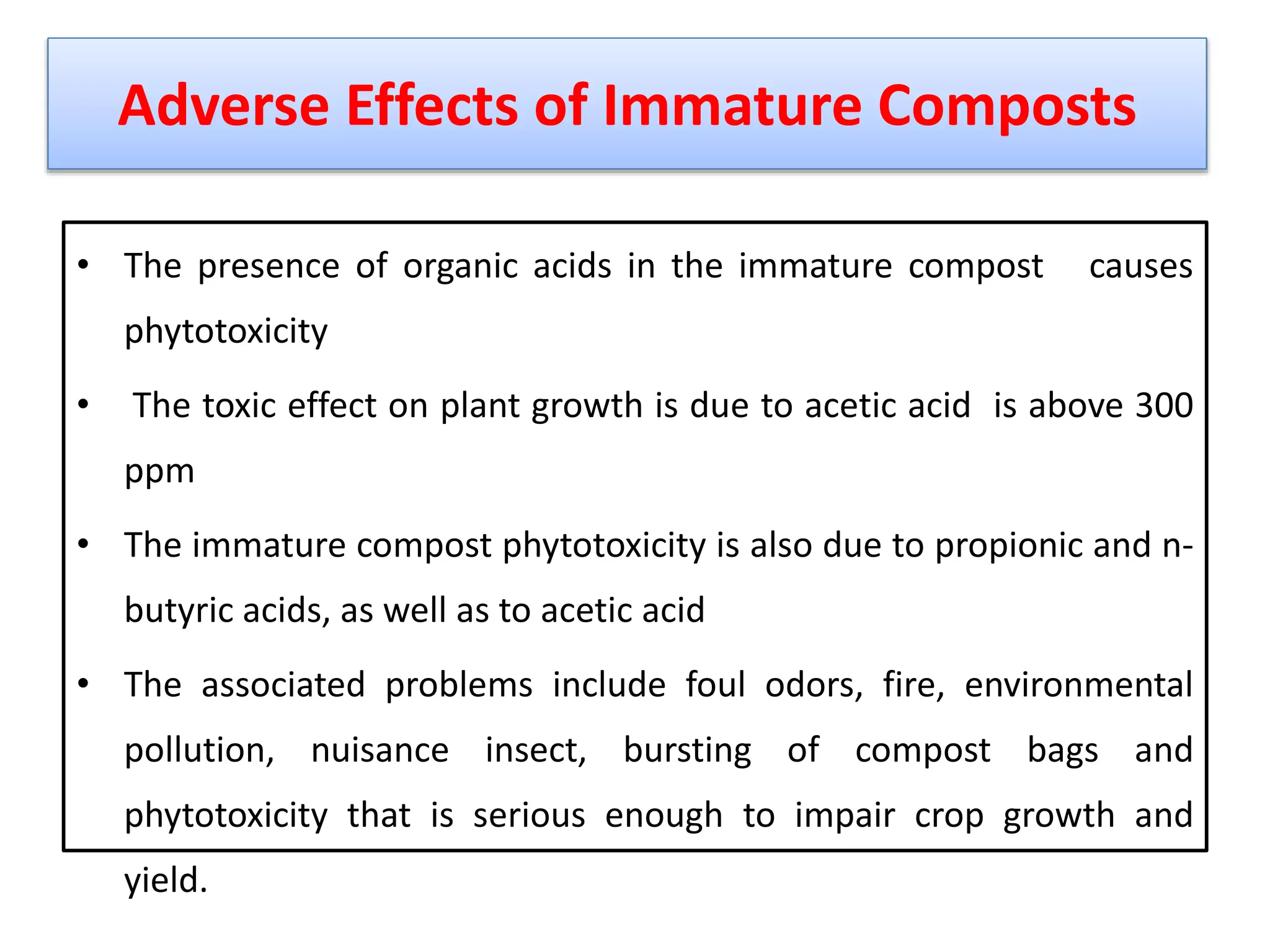 Adverse Effects of Immature Composts
• The presence of organic acids in the immature compost causes
phytotoxicity
• The toxic effect on plant growth is due to acetic acid is above 300
ppm
• The immature compost phytotoxicity is also due to propionic and n-
butyric acids, as well as to acetic acid
• The associated problems include foul odors, fire, environmental
pollution, nuisance insect, bursting of compost bags and
phytotoxicity that is serious enough to impair crop growth and
yield.
29
 