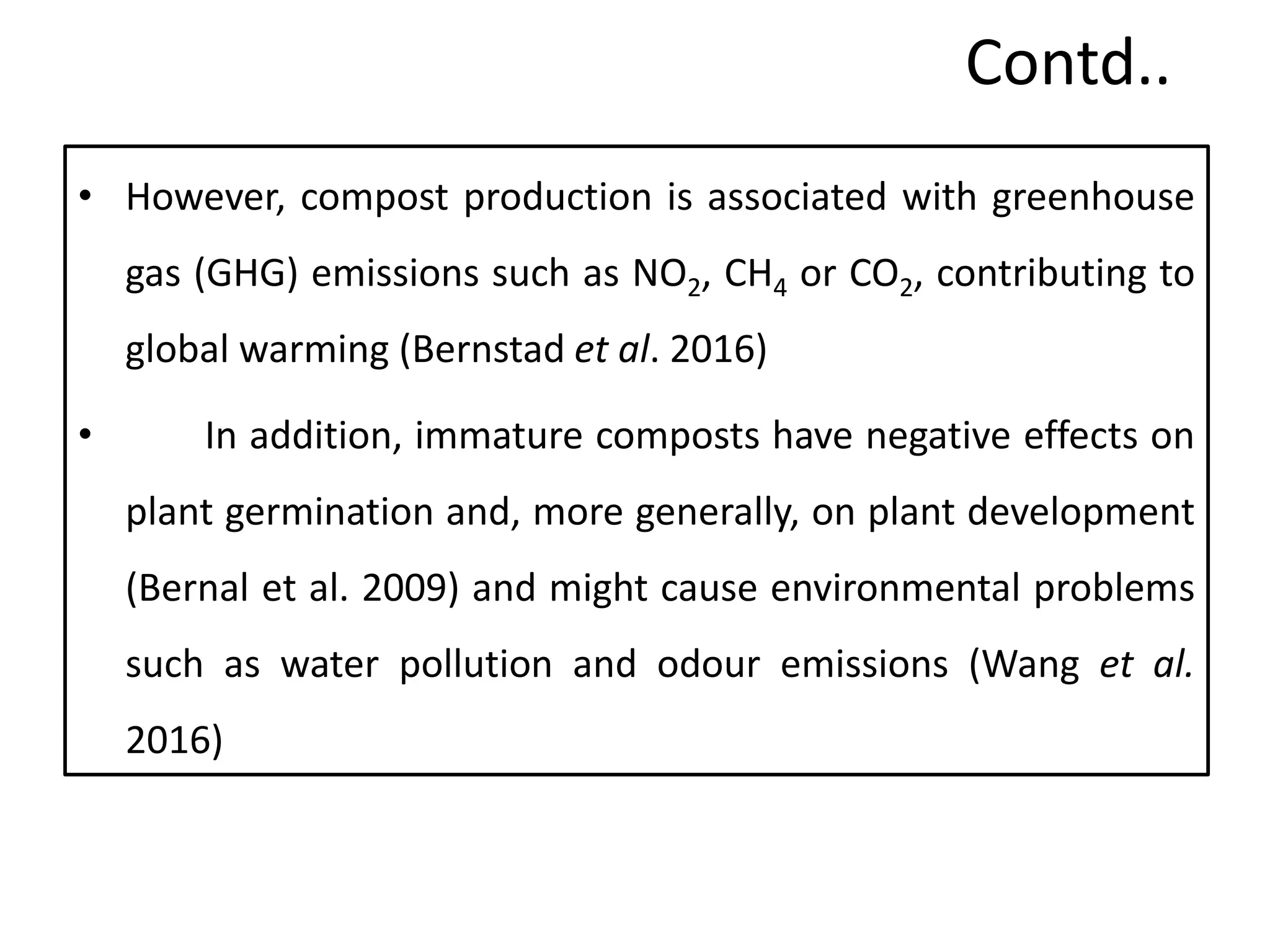 Contd..
• However, compost production is associated with greenhouse
gas (GHG) emissions such as NO2, CH4 or CO2, contributing to
global warming (Bernstad et al. 2016)
• In addition, immature composts have negative effects on
plant germination and, more generally, on plant development
(Bernal et al. 2009) and might cause environmental problems
such as water pollution and odour emissions (Wang et al.
2016)
30
 