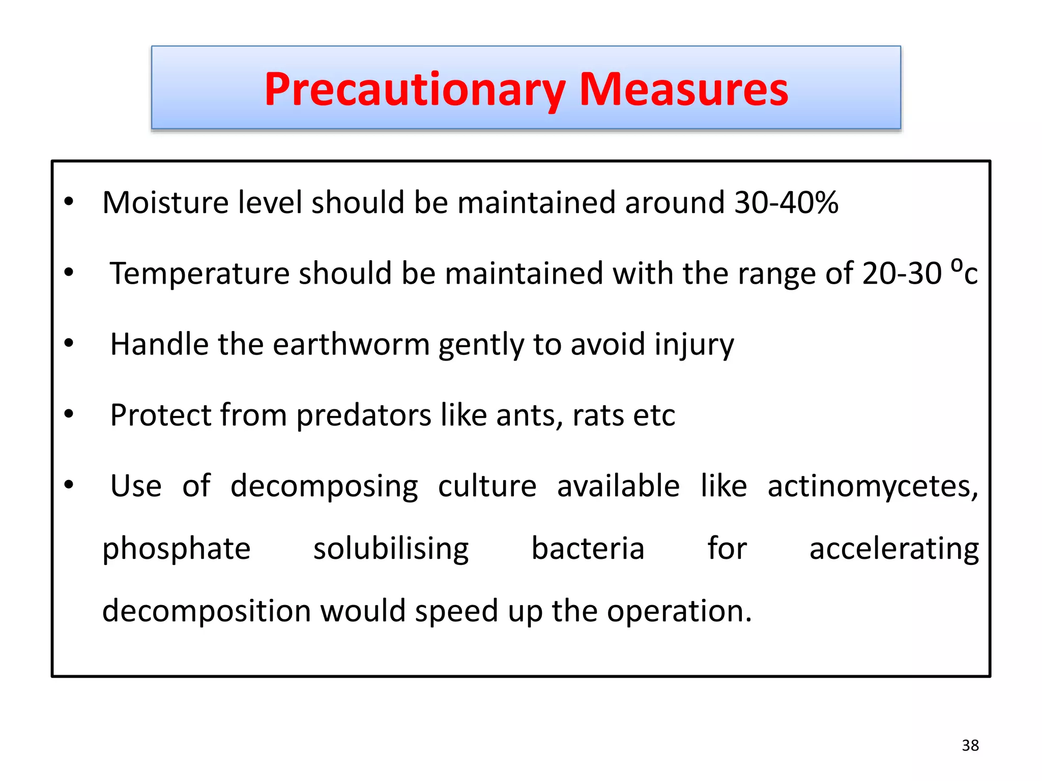 • Moisture level should be maintained around 30-40%
• Temperature should be maintained with the range of 20-30 ⁰c
• Handle the earthworm gently to avoid injury
• Protect from predators like ants, rats etc
• Use of decomposing culture available like actinomycetes,
phosphate solubilising bacteria for accelerating
decomposition would speed up the operation.
38
Precautionary Measures
 