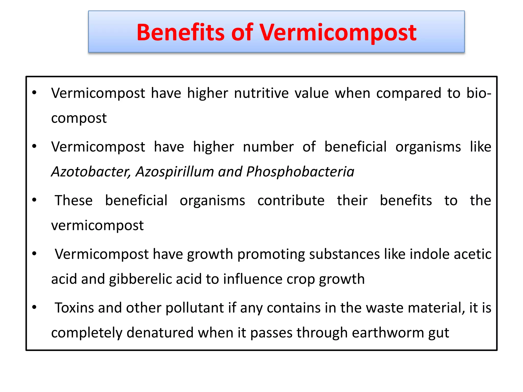 • Vermicompost have higher nutritive value when compared to bio-
compost
• Vermicompost have higher number of beneficial organisms like
Azotobacter, Azospirillum and Phosphobacteria
• These beneficial organisms contribute their benefits to the
vermicompost
• Vermicompost have growth promoting substances like indole acetic
acid and gibberelic acid to influence crop growth
• Toxins and other pollutant if any contains in the waste material, it is
completely denatured when it passes through earthworm gut
41
Benefits of Vermicompost
 
