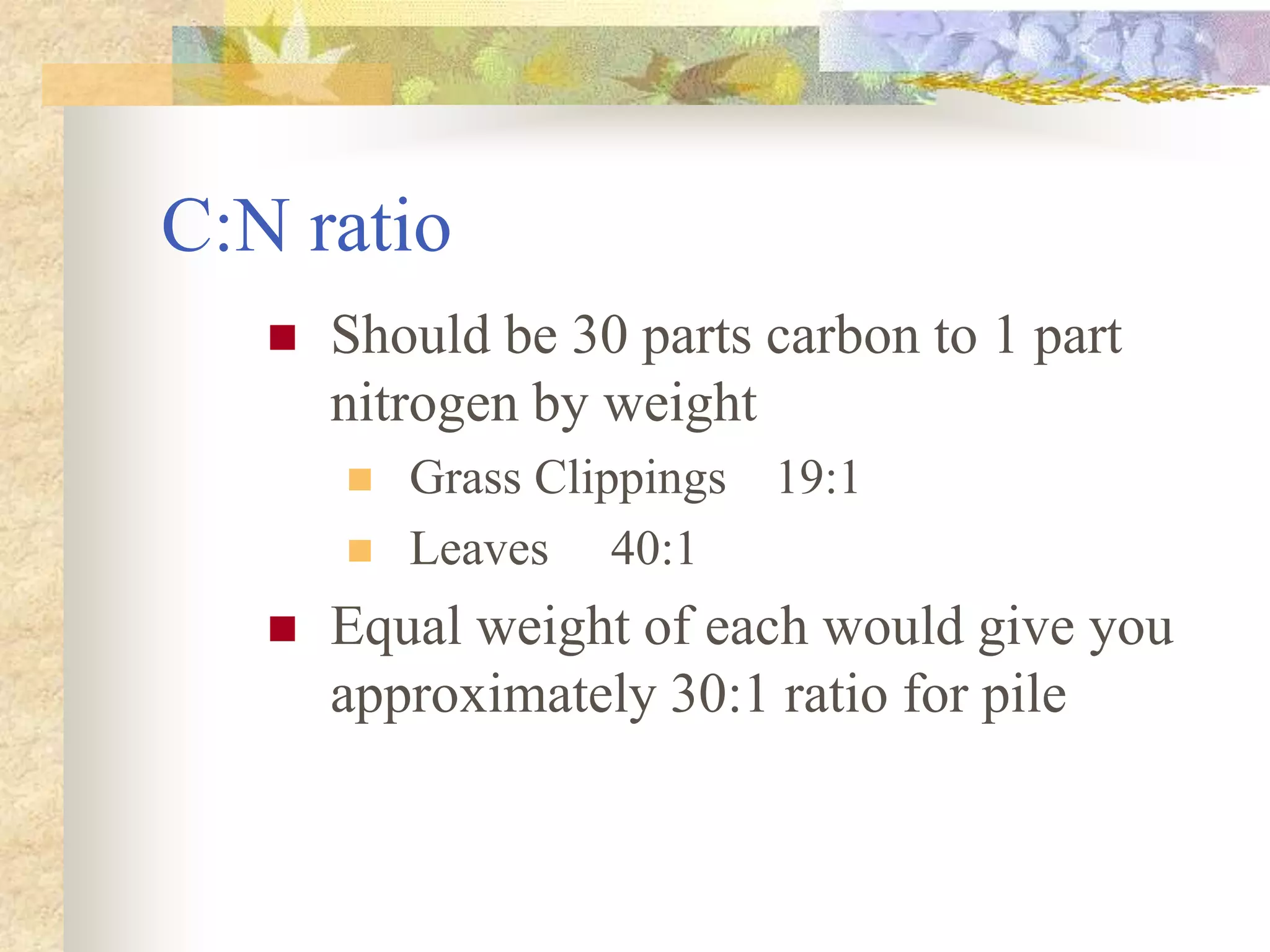 C:N ratio
 Should be 30 parts carbon to 1 part
nitrogen by weight
 Grass Clippings 19:1
 Leaves 40:1
 Equal weight of each would give you
approximately 30:1 ratio for pile
 