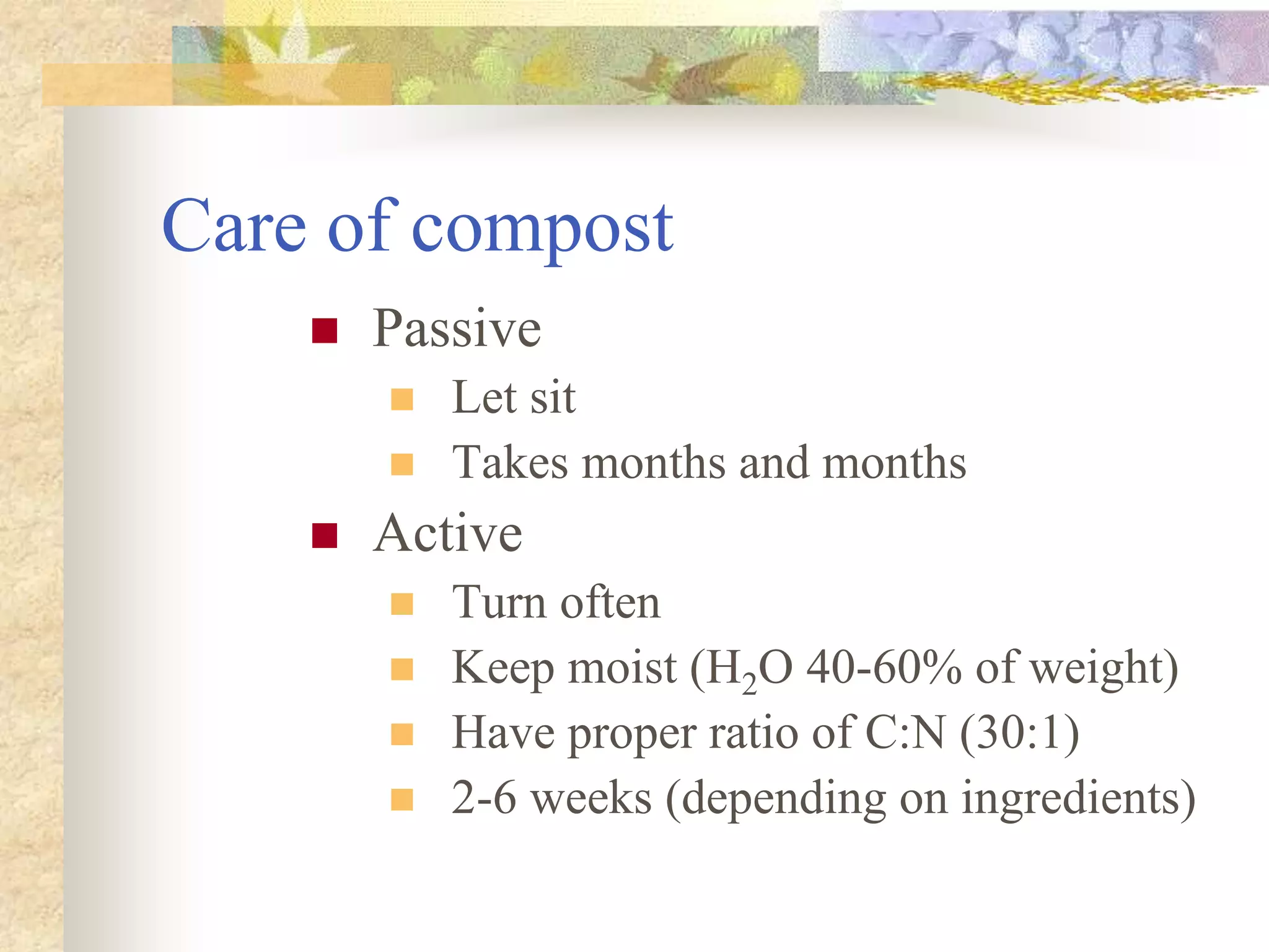 Care of compost
 Passive
 Let sit
 Takes months and months
 Active
 Turn often
 Keep moist (H2O 40-60% of weight)
 Have proper ratio of C:N (30:1)
 2-6 weeks (depending on ingredients)
 