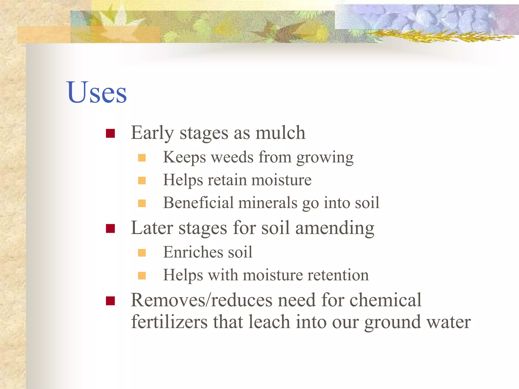 Uses
 Early stages as mulch
 Keeps weeds from growing
 Helps retain moisture
 Beneficial minerals go into soil
 Later stages for soil amending
 Enriches soil
 Helps with moisture retention
 Removes/reduces need for chemical
fertilizers that leach into our ground water
 