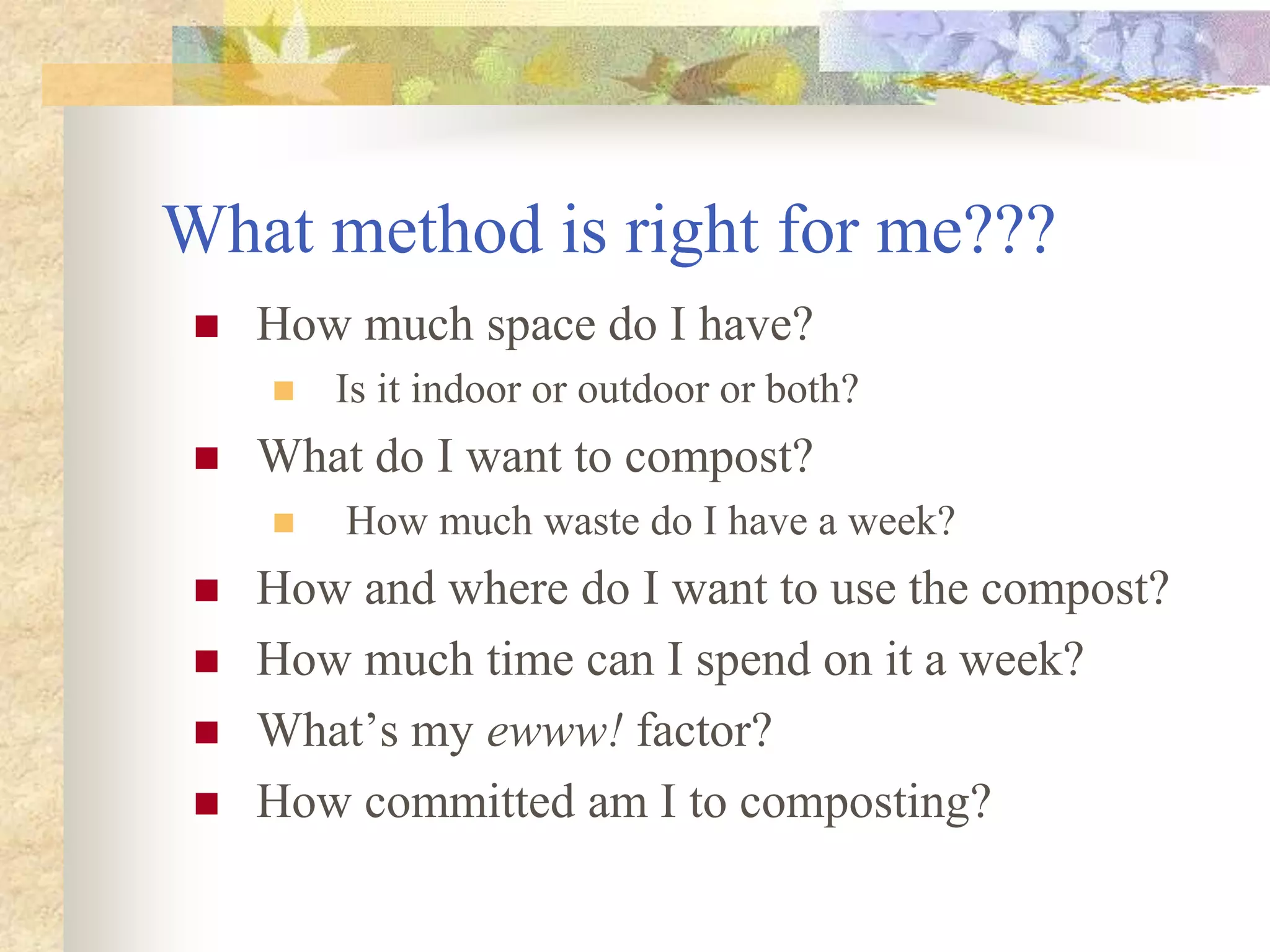 What method is right for me???
 How much space do I have?
 Is it indoor or outdoor or both?
 What do I want to compost?
 How much waste do I have a week?
 How and where do I want to use the compost?
 How much time can I spend on it a week?
 What’s my ewww! factor?
 How committed am I to composting?
 