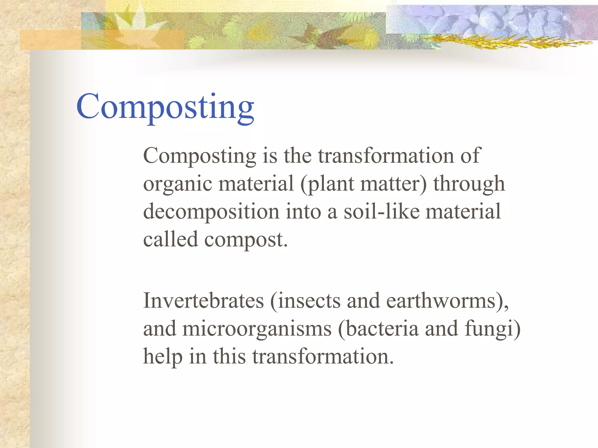 Composting
Composting is the transformation of
organic material (plant matter) through
decomposition into a soil-like material
called compost.
Invertebrates (insects and earthworms),
and microorganisms (bacteria and fungi)
help in this transformation.
 