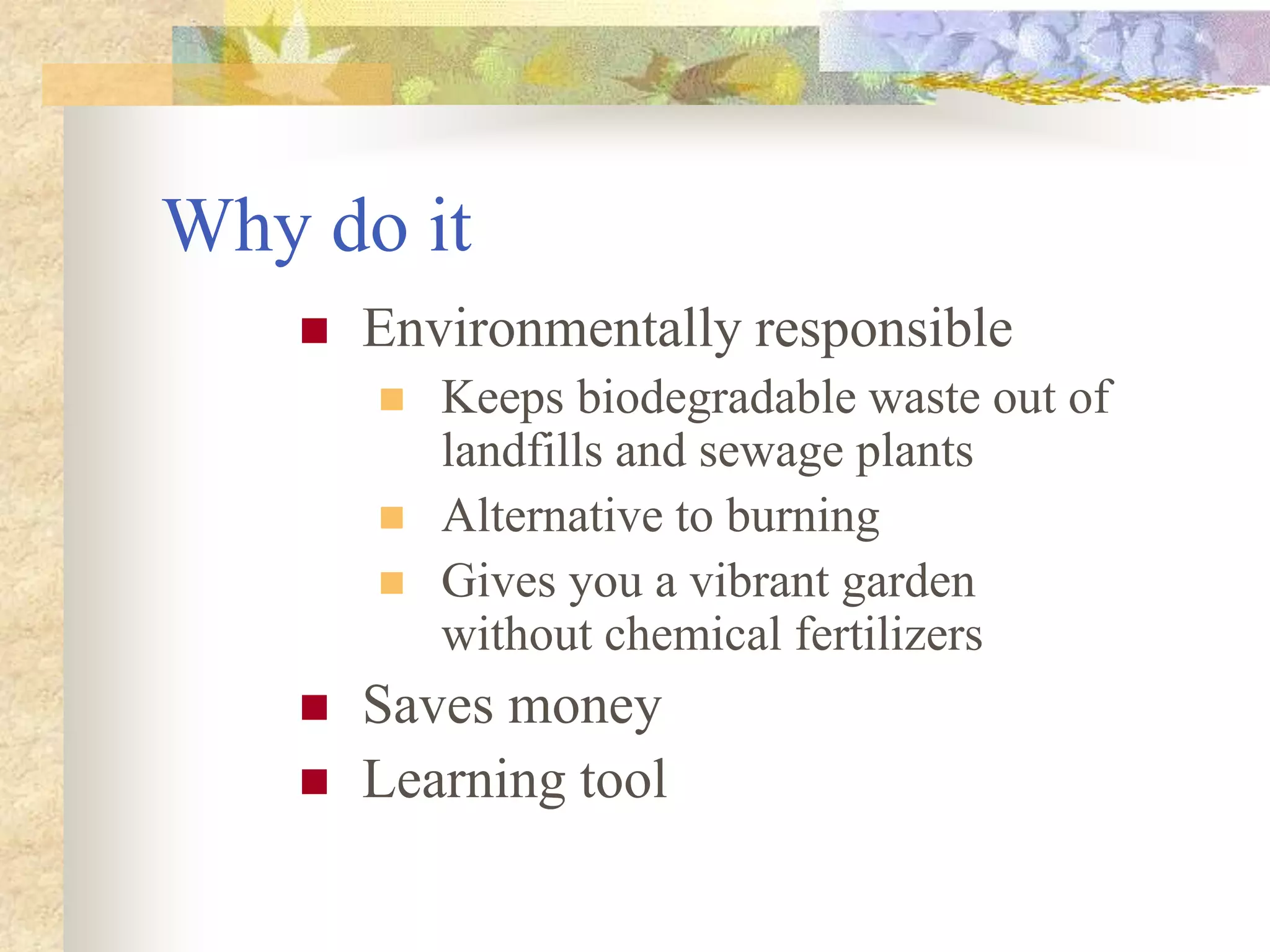 Why do it
 Environmentally responsible
 Keeps biodegradable waste out of
landfills and sewage plants
 Alternative to burning
 Gives you a vibrant garden
without chemical fertilizers
 Saves money
 Learning tool
 