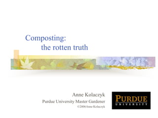 Composting:
the rotten truth
Anne Kolaczyk
Purdue University Master Gardener
©2006Anne Kolaczyk
 