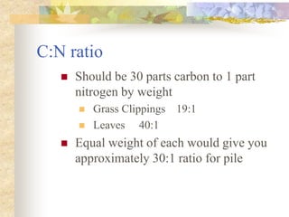 C:N ratio
 Should be 30 parts carbon to 1 part
nitrogen by weight
 Grass Clippings 19:1
 Leaves 40:1
 Equal weight of each would give you
approximately 30:1 ratio for pile
 