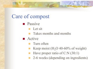 Care of compost
 Passive
 Let sit
 Takes months and months
 Active
 Turn often
 Keep moist (H2O 40-60% of weight)
 Have proper ratio of C:N (30:1)
 2-6 weeks (depending on ingredients)
 