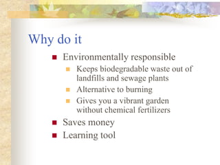 Why do it
 Environmentally responsible
 Keeps biodegradable waste out of
landfills and sewage plants
 Alternative to burning
 Gives you a vibrant garden
without chemical fertilizers
 Saves money
 Learning tool
 
