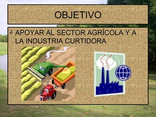 OBJETIVO APOYAR AL SECTOR AGRÍCOLA Y A LA INDUSTRIA CURTIDORA  