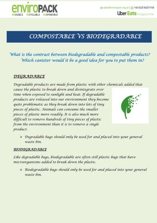 COMPOSTABLE VS BIODEGRADABLE
What is the contrast between biodegradable and compostable products?
Which canister would it be a good idea for you to put them in?
DEGRADABLE
Degradable products are made from plastic with other chemicals added that
cause the plastic to break down and disintegrate over
time when exposed to sunlight and heat. If degradable
products are released into our environment they become
quite problematic as they break down into lots of tiny
pieces of plastic. Animals can consume the smaller
pieces of plastic more readily. It is also much more
difficult to remove hundreds of tiny pieces of plastic
from the environment than it is to remove a single
product.
 Degradable bags should only be used for and placed into your general
waste bin.
BIODEGRADABLE
Like degradable bags, biodegradable are often still plastic bags that have
microorganisms added to break down the plastic.
 Biodegradable bags should only be used for and placed into your general
waste bin.
 
