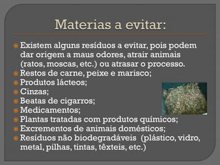  Existem  alguns resíduos a evitar, pois podem
  dar origem a maus odores, atrair animais
  (ratos, moscas, etc.) ou atrasar o processo.
 Restos de carne, peixe e marisco;
 Produtos lácteos;
 Cinzas;
 Beatas de cigarros;
 Medicamentos;
 Plantas tratadas com produtos químicos;
 Excrementos de animais domésticos;
 Resíduos não biodegradáveis (plástico, vidro,
  metal, pilhas, tintas, têxteis, etc.)
 