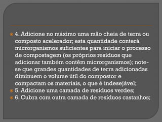  4. Adicione no máximo uma mão cheia de terra ou
  composto acelerador; esta quantidade conterá
  microrganismos suficientes para iniciar o processo
  de compostagem (os próprios resíduos que
  adicionar também contêm microrganismos); note-
  se que grandes quantidades de terra adicionadas
  diminuem o volume útil do compostor e
  compactam os materiais, o que é indesejável;
 5. Adicione uma camada de resíduos verdes;
 6. Cubra com outra camada de resíduos castanhos;
 