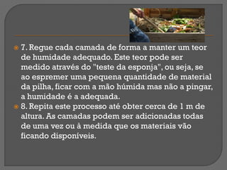  7. Regue cada camada de forma a manter um teor
  de humidade adequado. Este teor pode ser
  medido através do "teste da esponja", ou seja, se
  ao espremer uma pequena quantidade de material
  da pilha, ficar com a mão húmida mas não a pingar,
  a humidade é a adequada.
 8. Repita este processo até obter cerca de 1 m de
  altura. As camadas podem ser adicionadas todas
  de uma vez ou à medida que os materiais vão
  ficando disponíveis.
 