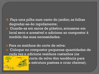  Faça uma pilha num canto do jardim; as folhas
  degradar-se-ão rapidamente;
 Guarde-as em sacos de plástico, armazene em
  local seco e acessível e adicione ao compostor à
  medida das suas necessidades.

 Para os resíduos do corte de relva:
 Coloque no compostor pequenas quantidades de
  cada vez e adicione resíduos castanhos (os
  resíduos do corte de relva têm tendência para
  adquirir uma estrutura pastosa e criar cheiros);
 