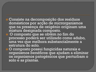  Consiste  na decomposição dos resíduos
  domésticos por acção de microrganismos
  que na presença de oxigénio originam uma
  mistura designada composto.
 O composto que se obtém no fim do
  processo poderá ser utilizado como adubo,
  uma vez que melhora substancialmente a
  estrutura do solo.
 O composto possui fungicidas naturais e
  organismos benéficos que ajudam a eliminar
  os organismos patogénicos que perturbam o
  solo e as plantas.
 