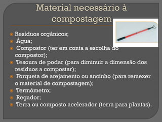  Resíduos orgânicos;
 Água;
 Compostor (ter em conta a escolha do
  compostor);
 Tesoura de podar (para diminuir a dimensão dos
  resíduos a compostar);
 Forqueta de arejamento ou ancinho (para remexer
  o material de compostagem);
 Termómetro;
 Regador;
 Terra ou composto acelerador (terra para plantas).
 