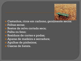  Castanhos, ricos em carbono, geralmente secos:
 Folhas secas;
 Restos de relva cortada seca;
 Palha ou feno;
 Resíduos de cortes e podas;
 Aparas de madeira e serradura;
 Agulhas de pinheiros;
 Cascas de batata.
 