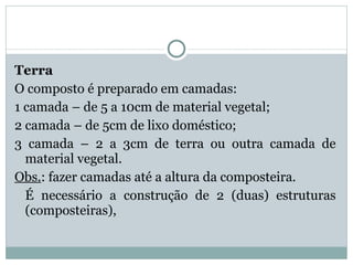 Terra O composto é preparado em camadas: 1 camada – de 5 a 10cm de material vegetal; 2 camada – de 5cm de lixo doméstico; 3 camada – 2 a 3cm de terra ou outra camada de material vegetal. Obs. : fazer camadas até a altura da composteira. É necessário a construção de 2 (duas) estruturas (composteiras), 