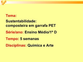 Tema:
Sustentabilidade:
composteira em garrafa PET
Série/ano: Ensino Médio/1º D
Tempo: 5 semanas
Disciplinas: Química e Arte
 