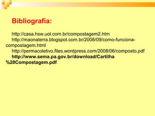Bibliografia:
  http://casa.hsw.uol.com.br/compostagem2.htm
  http://maonaterra.blogspot.com.br/2008/09/como-funciona-
compostagem.html
  http://permacoletivo.files.wordpress.com/2008/06/composto.pdf
  http://www.sema.pa.gov.br/download/Cartilha
%20Compostagem.pdf
 