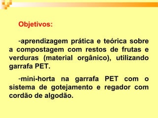 Objetivos:

   -aprendizagem prática e teórica sobre
a compostagem com restos de frutas e
verduras (material orgânico), utilizando
garrafa PET.
   -mini-horta na garrafa PET com o
sistema de gotejamento e regador com
cordão de algodão.
 
