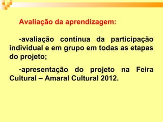 Avaliação da aprendizagem:

   -avaliação contínua da participação
individual e em grupo em todas as etapas
do projeto;
  -apresentação do projeto na Feira
Cultural – Amaral Cultural 2012.
 