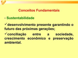 Conceitos Fundamentais

- Sustentabilidade
desenvolvimento presente garantindo o
futuro das próximas gerações;
conciliação     entre   a    sociedade,
crescimento econômico e preservação
ambiental.
 