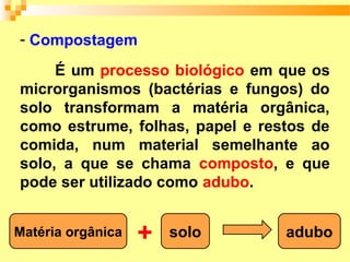 - Compostagem

     É um processo biológico em que os
microrganismos (bactérias e fungos) do
solo transformam a matéria orgânica,
como estrume, folhas, papel e restos de
comida, num material semelhante ao
solo, a que se chama composto, e que
pode ser utilizado como adubo.


Matéria orgânica   +   solo      adubo
 