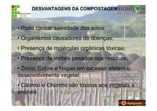 DESVANTAGENS DA COMPOSTAGEM
• Pode causar salinidade dos solos;
• Organismos causadores de doenças;
• Presença de moléculas orgânicas tóxicas;
• Presença de metais pesados nos resíduos;
• Zinco, Cobre e Níquel em excesso afetam o
desenvolvimento vegetal;
• Cádmio e Chumbo são tóxicos aos vegetais e
animais.
 