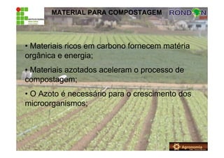 MATERIAL PARA COMPOSTAGEM
• Materiais ricos em carbono fornecem matéria
orgânica e energia;
• Materiais azotados aceleram o processo de
compostagem;
• O Azoto é necessário para o crescimento dos
microorganismos;
 