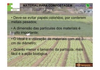 MATERIAL PARA COMPOSTAGEM
• Deve-se evitar papeis coloridos, por conterem
metais pesados;
• A dimensão das partículas dos materiais é
muito importante;
• O ideal é a utilização de materiais com até 3
cm de diâmetro;
• Quanto menor o tamanho da partícula, mais
fácil é a ação biológica.
 