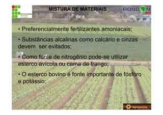 MISTURA DE MATERIAIS
• Preferencialmente fertilizantes amoniacais;
• Substâncias alcalinas como calcário e cinzas
devem ser evitados;
• Como fonte de nitrogênio pode-se utilizar
esterco avícola ou cama de frango;
• O esterco bovino é fonte importante de fósforo
e potássio;
 