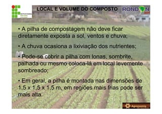 LOCAL E VOLUME DO COMPOSTO
• A pilha de compostagem não deve ficar
diretamente exposta a sol, ventos e chuva;
• A chuva ocasiona a lixiviação dos nutrientes;
• Pode-se cobrir a pilha com lonas, sombrite,
palhada ou mesmo coloca-lá em local levemente
sombreado;
• Em geral, a pilha é montada nas dimensões de
1,5 x 1,5 x 1,5 m, em regiões mais frias pode ser
mais alta.
 