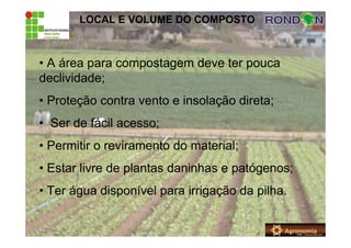 LOCAL E VOLUME DO COMPOSTO
• A área para compostagem deve ter pouca
declividade;
• Proteção contra vento e insolação direta;
• Ser de fácil acesso;
• Permitir o reviramento do material;
• Estar livre de plantas daninhas e patógenos;
• Ter água disponível para irrigação da pilha.
 