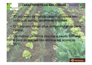 CARACTERÍSTICAS BIOLÓGICAS
• O processo de compostagem completa seu
ciclo com aproximadamente 3 meses;
• O composto atinge altas temperaturas na parte
central;
• Os microorganismos nocivos a saúde humana
e para as plantas são eliminados acima de
55°C;
 