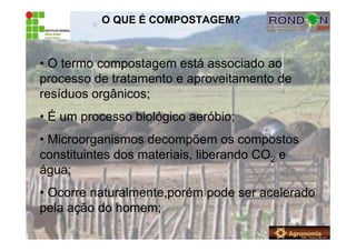 O QUE É COMPOSTAGEM?
• O termo compostagem está associado ao
processo de tratamento e aproveitamento de
resíduos orgânicos;
• É um processo biológico aeróbio;
• Microorganismos decompõem os compostos
constituintes dos materiais, liberando CO2 e
água;
• Ocorre naturalmente,porém pode ser acelerado
pela ação do homem;
 