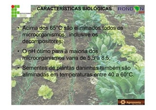 CARACTERÍSTICAS BIOLÓGICAS
• Acima dos 65°C são eliminados todos os
microorganismos, inclusive os
decompositores;
• O pH ótimo para a maioria dos
microorganismos varia de 5,5 a 8,5;
• Sementes de plantas daninhas também são
eliminadas em temperaturas entre 40 a 60°C.
 