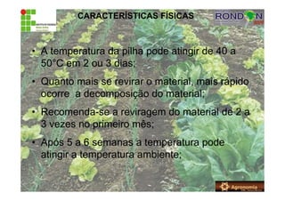 CARACTERÍSTICAS FÍSICAS
• A temperatura da pilha pode atingir de 40 a
50°C em 2 ou 3 dias;
• Quanto mais se revirar o material, mais rápido
ocorre a decomposição do material;
• Recomenda-se a reviragem do material de 2 a
3 vezes no primeiro mês;
• Após 5 a 6 semanas a temperatura pode
atingir a temperatura ambiente;
 