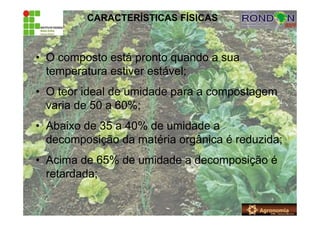 CARACTERÍSTICAS FÍSICAS
• O composto está pronto quando a sua
temperatura estiver estável;
• O teor ideal de umidade para a compostagem
varia de 50 a 60%;
• Abaixo de 35 a 40% de umidade a
decomposição da matéria orgânica é reduzida;
• Acima de 65% de umidade a decomposição é
retardada;
 