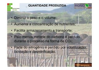 QUANTIDADE PRODUZIDA
• Diminui o peso e o volume;
• Aumenta a concentração de nutrientes;
• Facilita armazenamento e transporte;
• Pelo menos metade do carbono é perdido
durante o processo na forma de CO2;
• Parte do nitrogênio é perdido por volatilização,
lixiviação e desnitrificação.
 