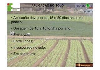 APLICAÇÃO NO SOLO
• Aplicação deve ser de 15 a 20 dias antes do
plantio;
• Dosagem de 10 a 15 ton/ha por ano;
• Em covas;
• Entre linhas;
• Incorporado no solo;
• Em cobertura;
 