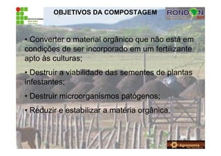 OBJETIVOS DA COMPOSTAGEM
• Converter o material orgânico que não está em
condições de ser incorporado em um fertilizante
apto às culturas;
• Destruir a viabilidade das sementes de plantas
infestantes;
• Destruir microorganismos patógenos;
• Reduzir e estabilizar a matéria orgânica.
 