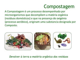 A Compostagem é um processo desempenhado por
microorganismos que decompõem a matéria orgânica
(resíduos domésticos) e que na presença de oxigénio
(processo aeróbico), originam uma substancia designada por
Composto.
Compostagem
Devolver à terra a matéria orgânica dos resíduos
 