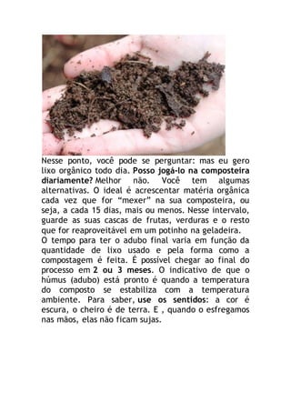 Nesse ponto, você pode se perguntar: mas eu gero 
lixo orgânico todo dia. Posso jogá-lo na composteira 
diariamente? Melhor não. Você tem algumas 
alternativas. O ideal é acrescentar matéria orgânica 
cada vez que for “mexer” na sua composteira, ou 
seja, a cada 15 dias, mais ou menos. Nesse intervalo, 
guarde as suas cascas de frutas, verduras e o resto 
que for reaproveitável em um potinho na geladeira. 
O tempo para ter o adubo final varia em função da 
quantidade de lixo usado e pela forma como a 
compostagem é feita. É possível chegar ao final do 
processo em 2 ou 3 meses. O indicativo de que o 
húmus (adubo) está pronto é quando a temperatura 
do composto se estabiliza com a temperatura 
ambiente. Para saber, use os sentidos: a cor é 
escura, o cheiro é de terra. E , quando o esfregamos 
nas mãos, elas não ficam sujas. 
