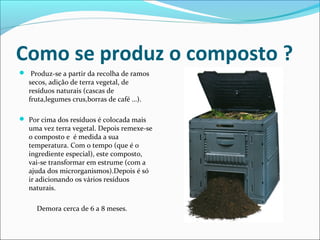 Como se produz o composto ?
 Produz-se a partir da recolha de ramos
secos, adição de terra vegetal, de
resíduos naturais (cascas de
fruta,legumes crus,borras de café …).
 Por cima dos resíduos é colocada mais
uma vez terra vegetal. Depois remexe-se
o composto e é medida a sua
temperatura. Com o tempo (que é o
ingrediente especial), este composto,
vai-se transformar em estrume (com a
ajuda dos microrganismos).Depois é só
ir adicionando os vários resíduos
naturais.
Demora cerca de 6 a 8 meses.
 