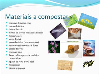 Materiais a compostar
 restos de legumes crus
 cascas de frutos
 borras de café
 Restos de arroz e massa cozinhados
 folhas verdes
 sacos de chá
 ervas daninhas (sem sementes)
 restos de relva cortada e flores
 cascas de ovos
 restos de pão
 Feno, palha, aparas de madeira
e serradura
 aparas de relva e erva seca
 folhas secas
 ramos pequenos
 