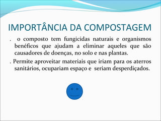 IMPORTÂNCIA DA COMPOSTAGEM
. o composto tem fungicidas naturais e organismos
benéficos que ajudam a eliminar aqueles que são
causadores de doenças, no solo e nas plantas.
. Permite aproveitar materiais que iriam para os aterros
sanitários, ocupariam espaço e seriam desperdiçados.
 